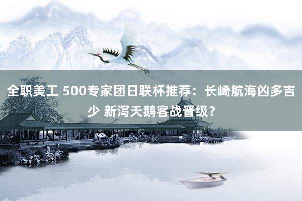 全职美工 500专家团日联杯推荐：长崎航海凶多吉少 新泻天鹅客战晋级？