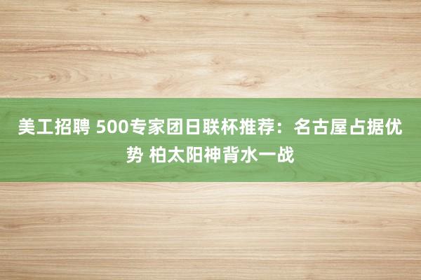 美工招聘 500专家团日联杯推荐：名古屋占据优势 柏太阳神背水一战