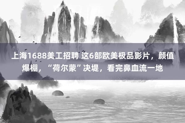 上海1688美工招聘 这6部欧美极品影片，颜值爆棚，“荷尔蒙”决堤，看完鼻血流一地