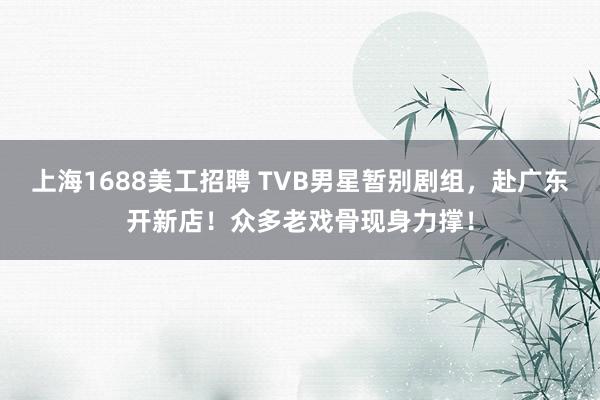 上海1688美工招聘 TVB男星暂别剧组，赴广东开新店！众多老戏骨现身力撑！