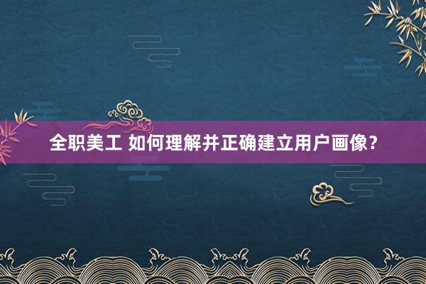 全职美工 如何理解并正确建立用户画像？