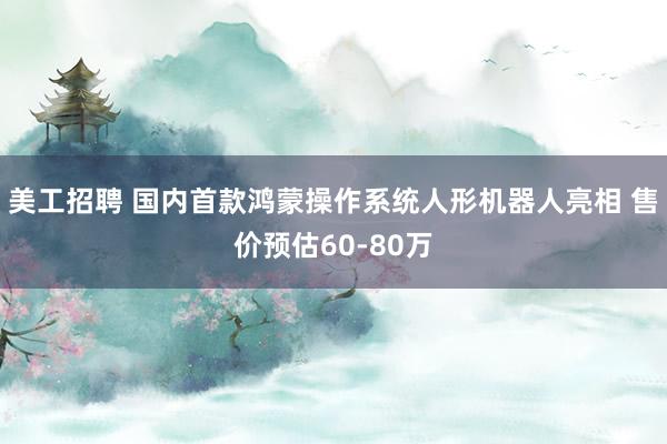 美工招聘 国内首款鸿蒙操作系统人形机器人亮相 售价预估60-80万