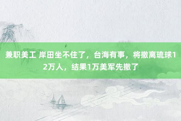 兼职美工 岸田坐不住了，台海有事，将撤离琉球12万人，结果1万美军先撤了