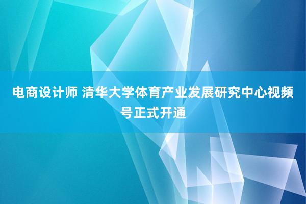 电商设计师 清华大学体育产业发展研究中心视频号正式开通