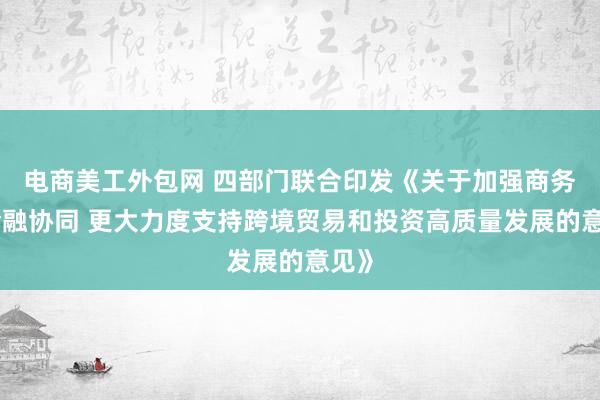 电商美工外包网 四部门联合印发《关于加强商务和金融协同 更大力度支持跨境贸易和投资高质量发展的意见》