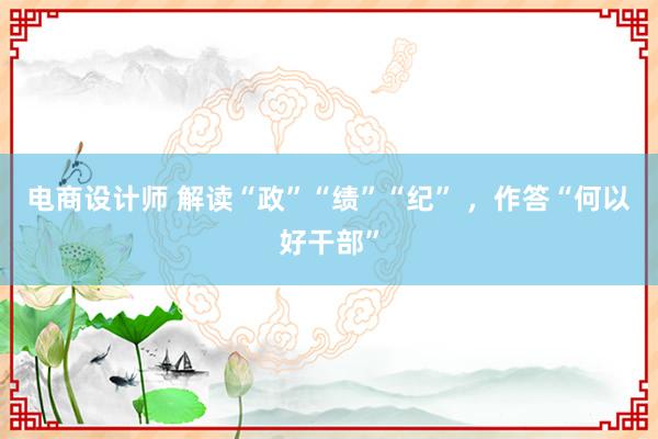 电商设计师 解读“政”“绩”“纪” ，作答“何以好干部”