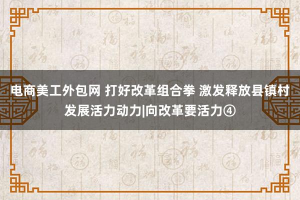 电商美工外包网 打好改革组合拳 激发释放县镇村发展活力动力|向改革要活力④