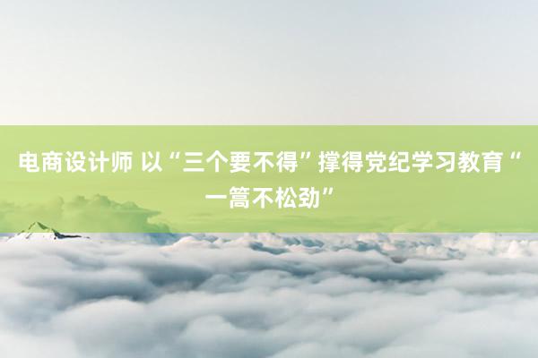 电商设计师 以“三个要不得”撑得党纪学习教育“一篙不松劲”