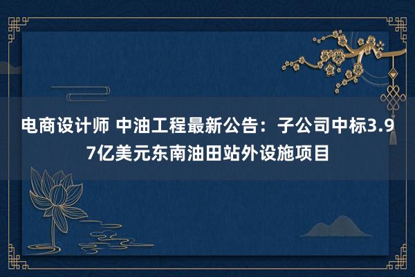 电商设计师 中油工程最新公告：子公司中标3.97亿美元东南油田站外设施项目