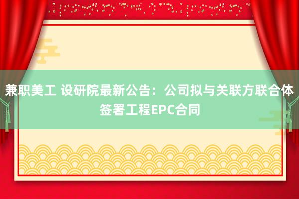 兼职美工 设研院最新公告：公司拟与关联方联合体签署工程EPC合同