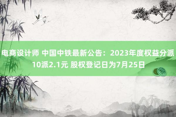 电商设计师 中国中铁最新公告：2023年度权益分派10派2.1元 股权登记日为7月25日