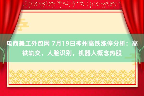 电商美工外包网 7月19日神州高铁涨停分析：高铁轨交，人脸识别，机器人概念热股