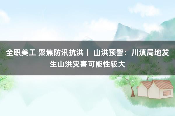 全职美工 聚焦防汛抗洪丨 山洪预警：川滇局地发生山洪灾害可能性较大