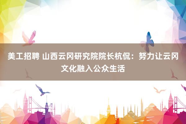 美工招聘 山西云冈研究院院长杭侃：努力让云冈文化融入公众生活