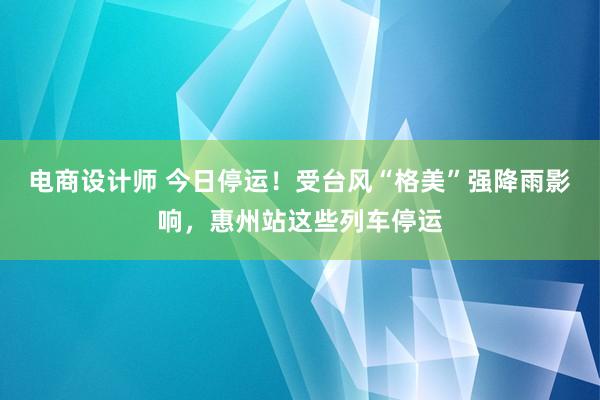 电商设计师 今日停运！受台风“格美”强降雨影响，惠州站这些列车停运