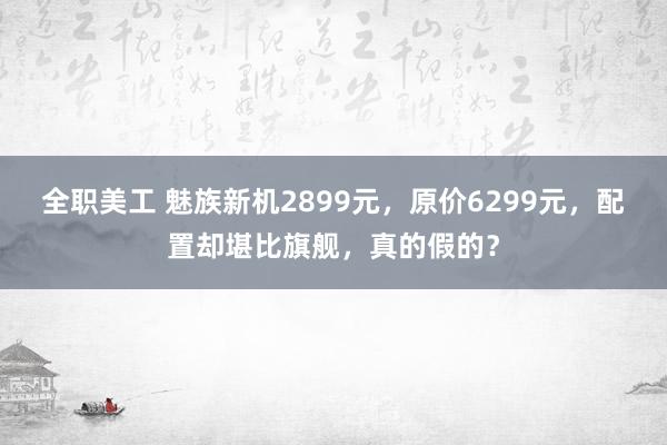 全职美工 魅族新机2899元，原价6299元，配置却堪比旗舰，真的假的？