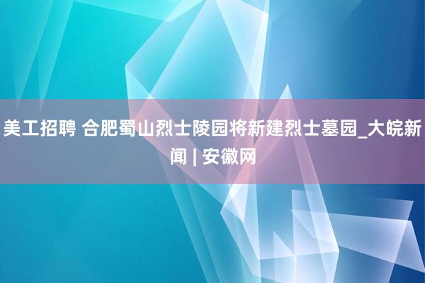 美工招聘 合肥蜀山烈士陵园将新建烈士墓园_大皖新闻 | 安徽网