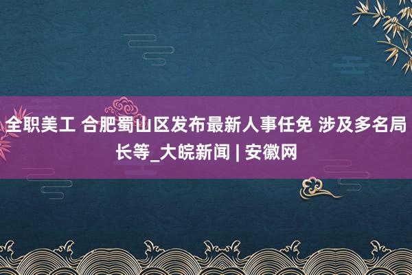 全职美工 合肥蜀山区发布最新人事任免 涉及多名局长等_大皖新闻 | 安徽网