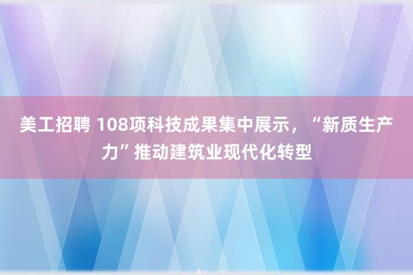 美工招聘 108项科技成果集中展示，“新质生产力”推动建筑业现代化转型