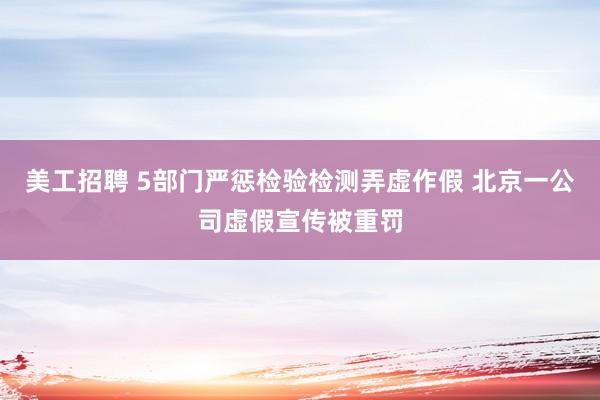 美工招聘 5部门严惩检验检测弄虚作假 北京一公司虚假宣传被重罚