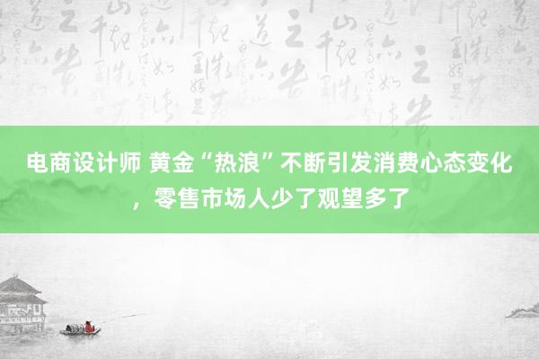 电商设计师 黄金“热浪”不断引发消费心态变化，零售市场人少了观望多了