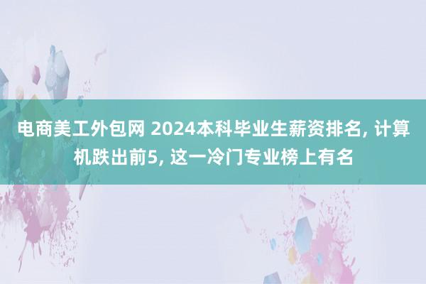 电商美工外包网 2024本科毕业生薪资排名, 计算机跌出前5, 这一冷门专业榜上有名