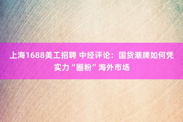 上海1688美工招聘 中经评论：国货潮牌如何凭实力“圈粉”海外市场