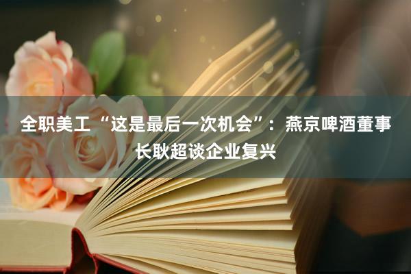 全职美工 “这是最后一次机会”：燕京啤酒董事长耿超谈企业复兴