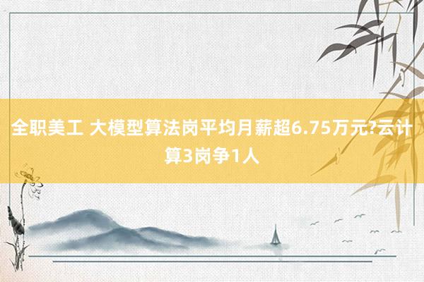 全职美工 大模型算法岗平均月薪超6.75万元?云计算3岗争1人