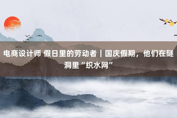 电商设计师 假日里的劳动者｜国庆假期，他们在隧洞里“织水网”