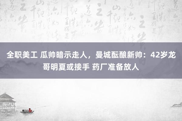 全职美工 瓜帅暗示走人，曼城酝酿新帅：42岁龙哥明夏或接手 药厂准备放人