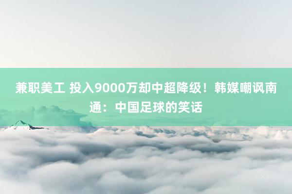 兼职美工 投入9000万却中超降级！韩媒嘲讽南通：中国足球的笑话