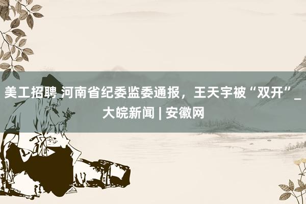 美工招聘 河南省纪委监委通报，王天宇被“双开”_大皖新闻 | 安徽网